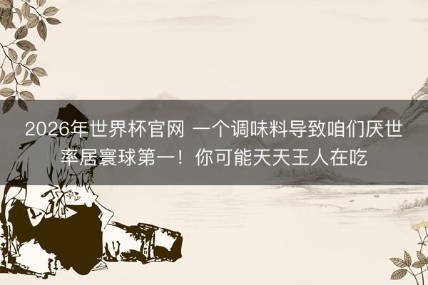 2026年世界杯官网 一个调味料导致咱们厌世率居寰球第一！你可能天天王人在吃