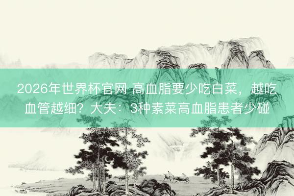 2026年世界杯官网 高血脂要少吃白菜，越吃血管越细？大夫：3种素菜高血脂患者少碰