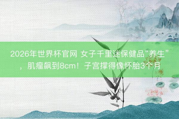 2026年世界杯官网 女子千里迷保健品“养生”，肌瘤飙到8cm！子宫撑得像怀胎3个月