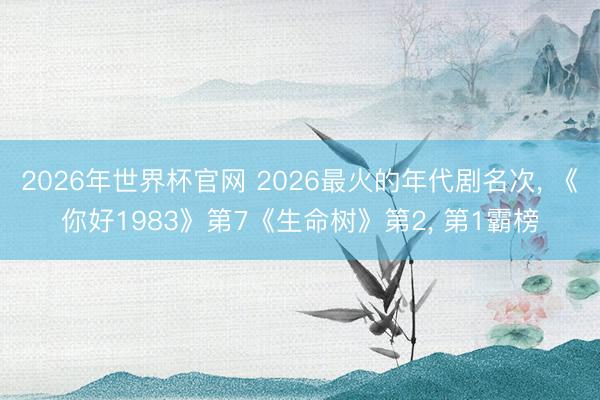 2026年世界杯官网 2026最火的年代剧名次， 《你好1983》第7《生命树》第2， 第1霸榜