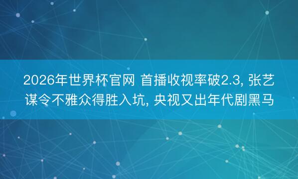 2026年世界杯官网 首播收视率破2.3, 张艺谋令不雅众得胜入坑, 央视又出年代剧黑马