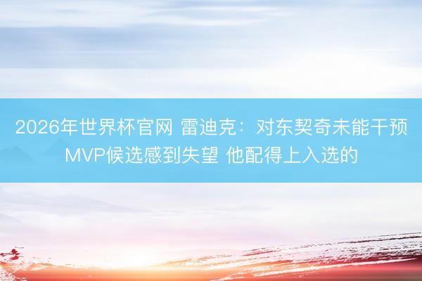 2026年世界杯官网 雷迪克：对东契奇未能干预MVP候选感到失望 他配得上入选的