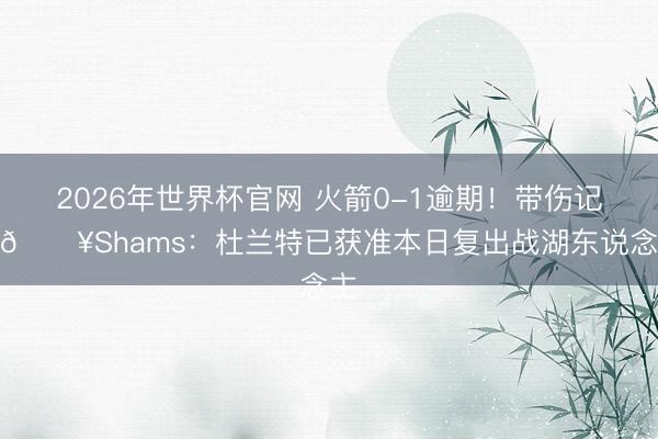 2026年世界杯官网 火箭0-1逾期！带伤记忆💥Shams：杜兰特已获准本日复出战湖东说念主