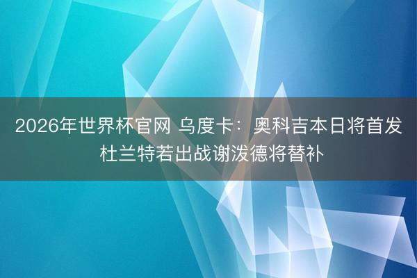 2026年世界杯官网 乌度卡：奥科吉本日将首发 杜兰特若出战谢泼德将替补
