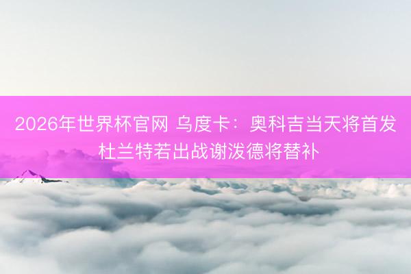 2026年世界杯官网 乌度卡：奥科吉当天将首发 杜兰特若出战谢泼德将替补
