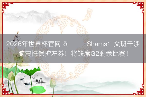 2026年世界杯官网 👀Shams：文班干涉脑震憾保护左券！将缺席G2剩余比赛！