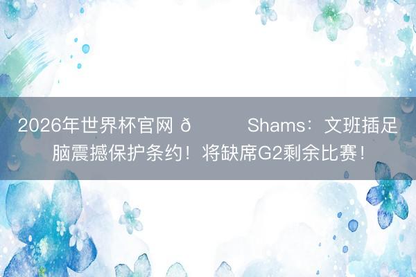 2026年世界杯官网 👀Shams：文班插足脑震撼保护条约！将缺席G2剩余比赛！