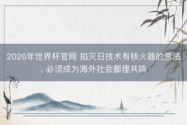 2026年世界杯官网 掐灭日技术有核火器的思法， 必须成为海外社会鄙俚共鸣