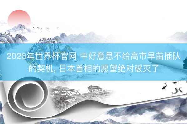 2026年世界杯官网 中好意思不给高市早苗插队的契机, 日本首相的愿望绝对破灭了