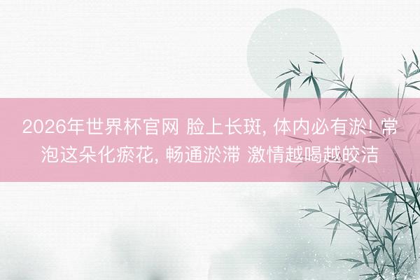 2026年世界杯官网 脸上长斑， 体内必有淤! 常泡这朵化瘀花， 畅通淤滞 激情越喝越皎洁