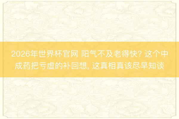 2026年世界杯官网 阳气不及老得快? 这个中成药把亏虚的补回想， 这真相真该尽早知谈