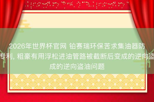 2026年世界杯官网 铂赛瑞环保苦求集油器防盗系统专利， 粗豪有用浮松进油管路被截断后变成的逆向盗油问题