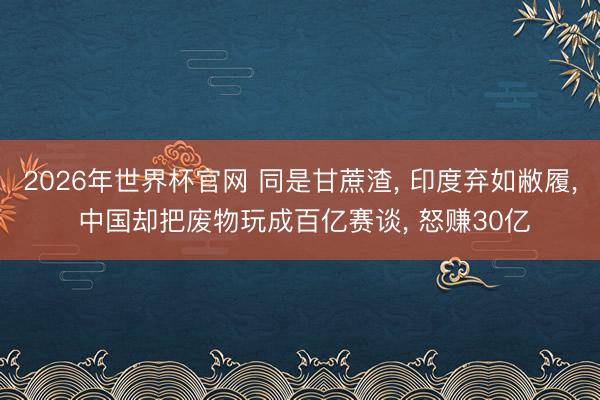 2026年世界杯官网 同是甘蔗渣， 印度弃如敝履， 中国却把废物玩成百亿赛谈， 怒赚30亿