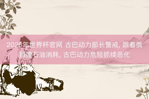 2026年世界杯官网 古巴动力部长警戒， 跟着俄捐赠石油消耗， 古巴动力危险抓续恶化