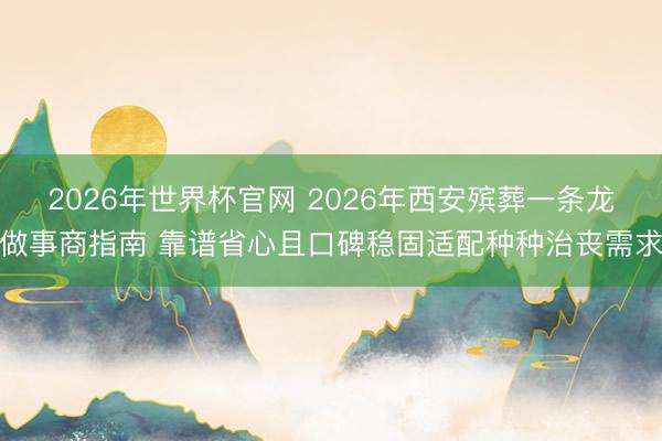 2026年世界杯官网 2026年西安殡葬一条龙做事商指南 靠谱省心且口碑稳固适配种种治丧需求