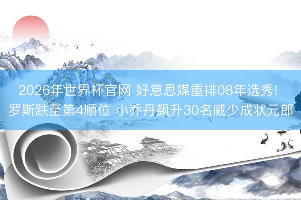 2026年世界杯官网 好意思媒重排08年选秀! 罗斯跌至第4顺位 小乔丹飙升30名威少成状元郎