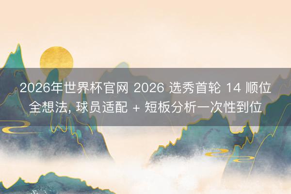 2026年世界杯官网 2026 选秀首轮 14 顺位全想法， 球员适配 + 短板分析一次性到位