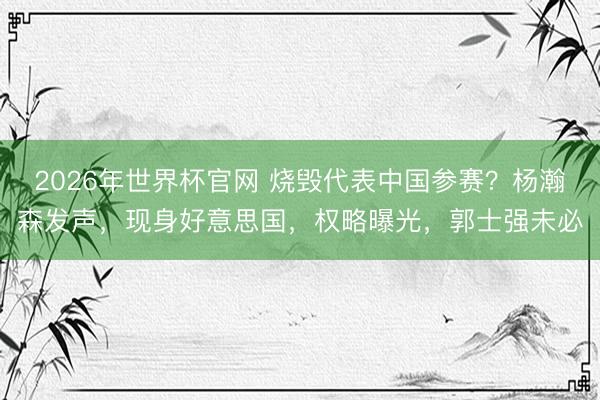 2026年世界杯官网 烧毁代表中国参赛？杨瀚森发声，现身好意思国，权略曝光，郭士强未必