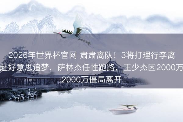 2026年世界杯官网 肃肃离队！3将打理行李离开，奎因赴好意思追梦，萨林杰任性跑路，王少杰因2000万僵局离开