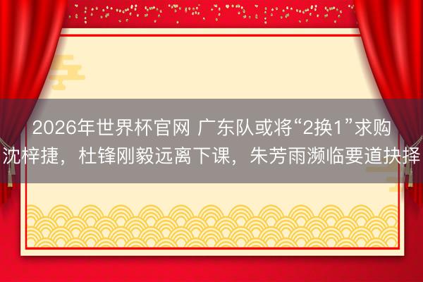 2026年世界杯官网 广东队或将“2换1”求购沈梓捷，杜锋刚毅远离下课，朱芳雨濒临要道抉择