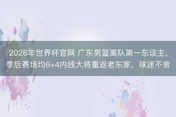 2026年世界杯官网 广东男篮离队第一东谈主，季后赛场均6+4内线大将重返老东家，球迷不舍