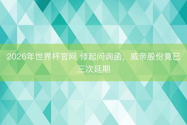 2026年世界杯官网 修起问询函，威帝股份竟已三次延期