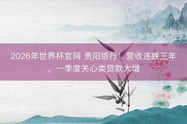 2026年世界杯官网 贵阳银行：营收连跌三年，一季度关心类贷款大增