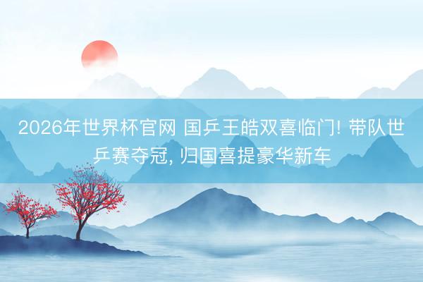 2026年世界杯官网 国乒王皓双喜临门! 带队世乒赛夺冠， 归国喜提豪华新车