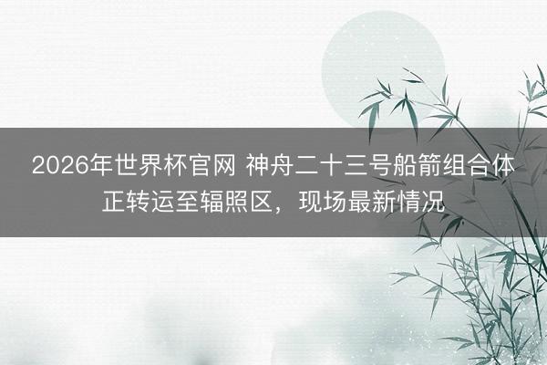 2026年世界杯官网 神舟二十三号船箭组合体正转运至辐照区，现场最新情况