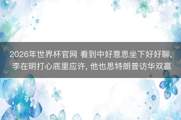 2026年世界杯官网 看到中好意思坐下好好聊， 李在明打心底里应许， 他也思特朗普访华双赢