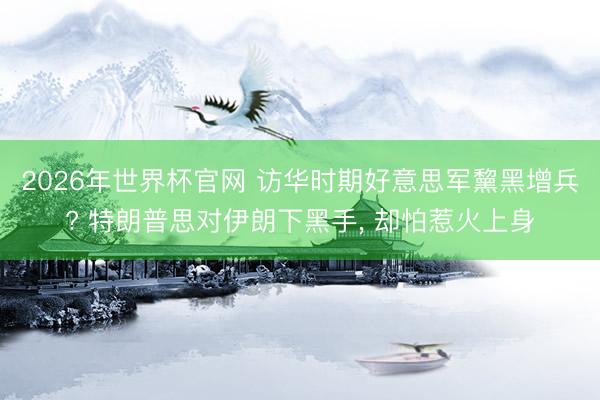 2026年世界杯官网 访华时期好意思军黧黑增兵? 特朗普思对伊朗下黑手， 却怕惹火上身