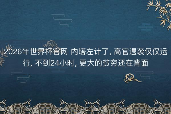 2026年世界杯官网 内塔左计了， 高官遇袭仅仅运行， 不到24小时， 更大的贫穷还在背面