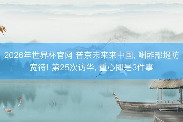 2026年世界杯官网 普京未来来中国， 酬酢部堤防宽待! 第25次访华， 重心即是3件事