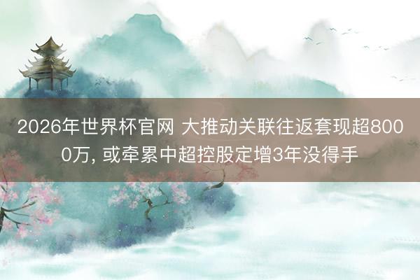 2026年世界杯官网 大推动关联往返套现超8000万， 或牵累中超控股定增3年没得手