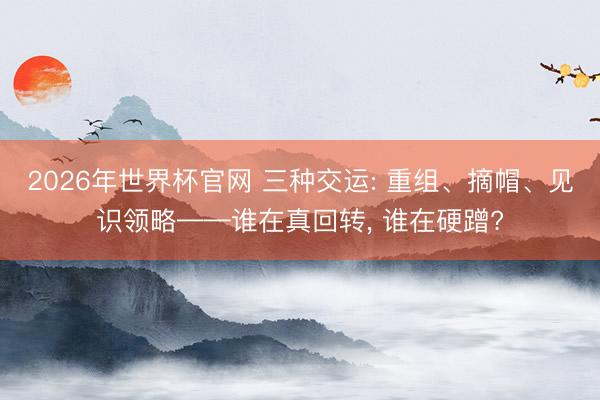 2026年世界杯官网 三种交运: 重组、摘帽、见识领略——谁在真回转， 谁在硬蹭?