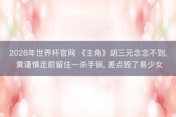 2026年世界杯官网 《主角》胡三元念念不到， 黄谨慎走前留住一杀手锏， 差点毁了易少女