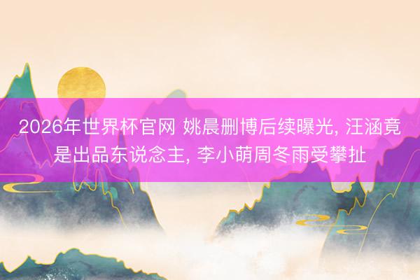 2026年世界杯官网 姚晨删博后续曝光， 汪涵竟是出品东说念主， 李小萌周冬雨受攀扯