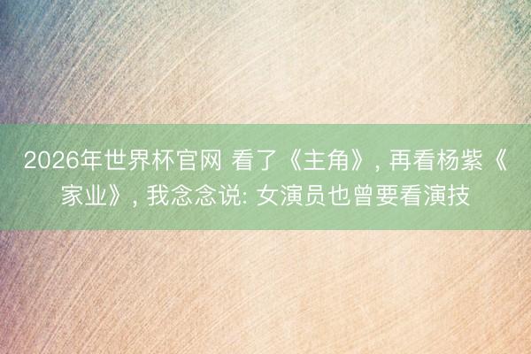 2026年世界杯官网 看了《主角》， 再看杨紫《家业》， 我念念说: 女演员也曾要看演技
