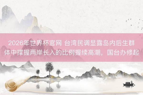 2026年世界杯官网 台湾民调显露岛内后生群体中撑握两岸长入的比例握续高潮，国台办修起