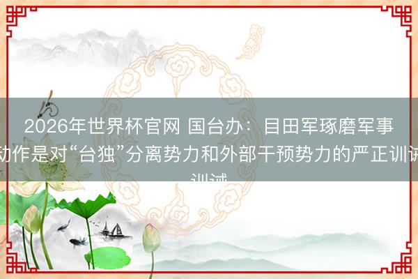 2026年世界杯官网 国台办：目田军琢磨军事动作是对“台独”分离势力和外部干预势力的严正训诫