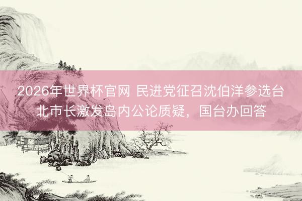 2026年世界杯官网 民进党征召沈伯洋参选台北市长激发岛内公论质疑，国台办回答