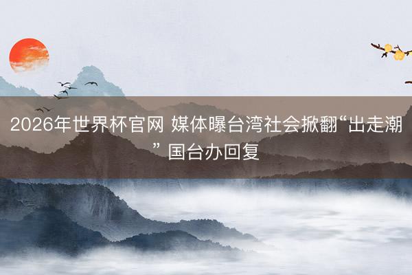 2026年世界杯官网 媒体曝台湾社会掀翻“出走潮” 国台办回复