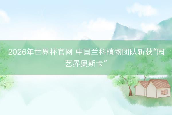 2026年世界杯官网 中国兰科植物团队斩获“园艺界奥斯卡”