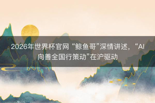 2026年世界杯官网 “鲸鱼哥”深情讲述，“AI向善全国行策动”在沪驱动