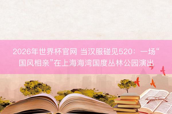 2026年世界杯官网 当汉服碰见520：一场“国风相亲”在上海海湾国度丛林公园演出