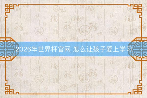 2026年世界杯官网 怎么让孩子爱上学习