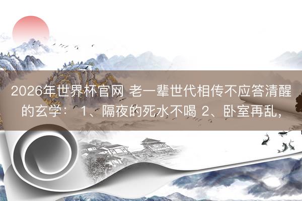 2026年世界杯官网 老一辈世代相传不应答清醒的玄学： 1、隔夜的死水不喝 2、卧室再乱，