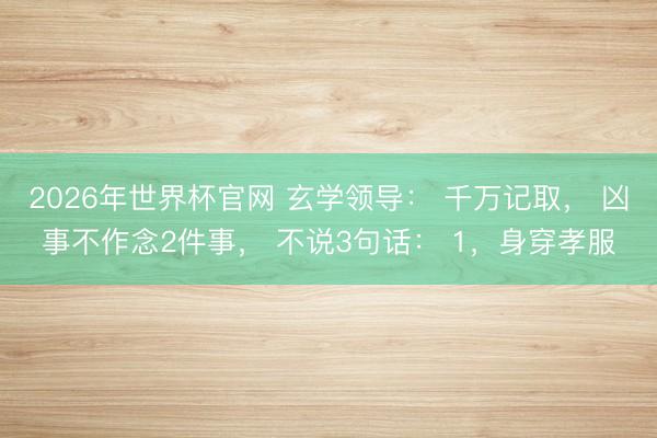 2026年世界杯官网 玄学领导： 千万记取， 凶事不作念2件事， 不说3句话： 1，身穿孝服