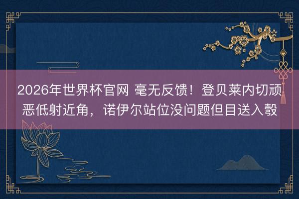 2026年世界杯官网 毫无反馈！登贝莱内切顽恶低射近角，诺伊尔站位没问题但目送入彀