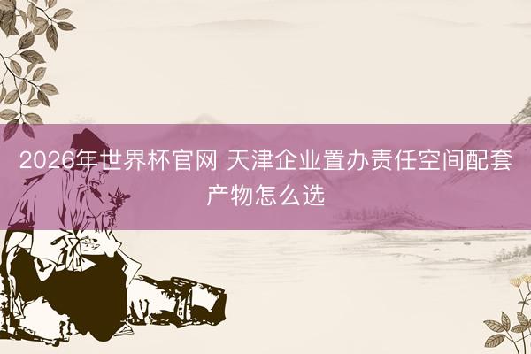2026年世界杯官网 天津企业置办责任空间配套产物怎么选